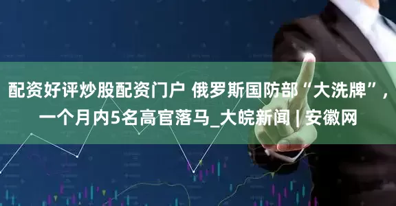 配资好评炒股配资门户 俄罗斯国防部“大洗牌”，一个月内5名高官落马_大皖新闻 | 安徽网