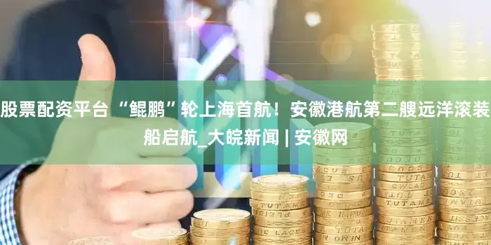 股票配资平台 “鲲鹏”轮上海首航！安徽港航第二艘远洋滚装船启航_大皖新闻 | 安徽网