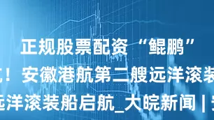 正规股票配资 “鲲鹏”轮上海首航！安徽港航第二艘远洋滚装船启航_大皖新闻 | 安徽网