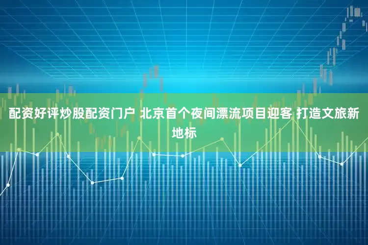 配资好评炒股配资门户 北京首个夜间漂流项目迎客 打造文旅新地标