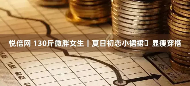 悦倍网 130斤微胖女生｜夏日初恋小裙裙✨显瘦穿搭