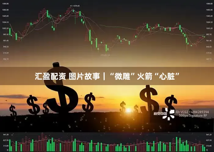 汇盈配资 图片故事｜“微雕”火箭“心脏”