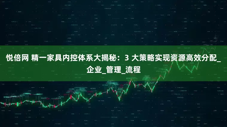 悦倍网 精一家具内控体系大揭秘：3 大策略实现资源高效分配_企业_管理_流程