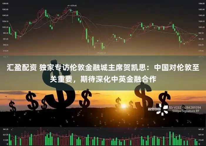 汇盈配资 独家专访伦敦金融城主席贺凯思：中国对伦敦至关重要，期待深化中英金融合作