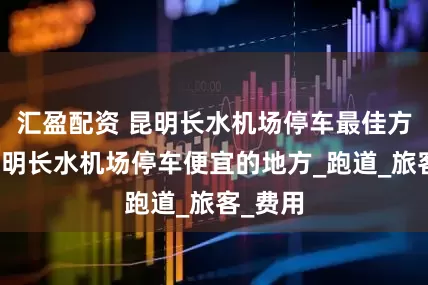 汇盈配资 昆明长水机场停车最佳方案，昆明长水机场停车便宜的地方_跑道_旅客_费用
