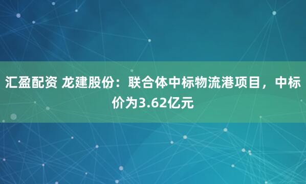 汇盈配资 龙建股份：联合体中标物流港项目，中标价为3.62亿元