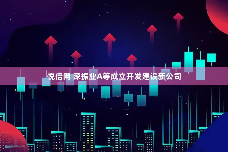 悦倍网 深振业A等成立开发建设新公司