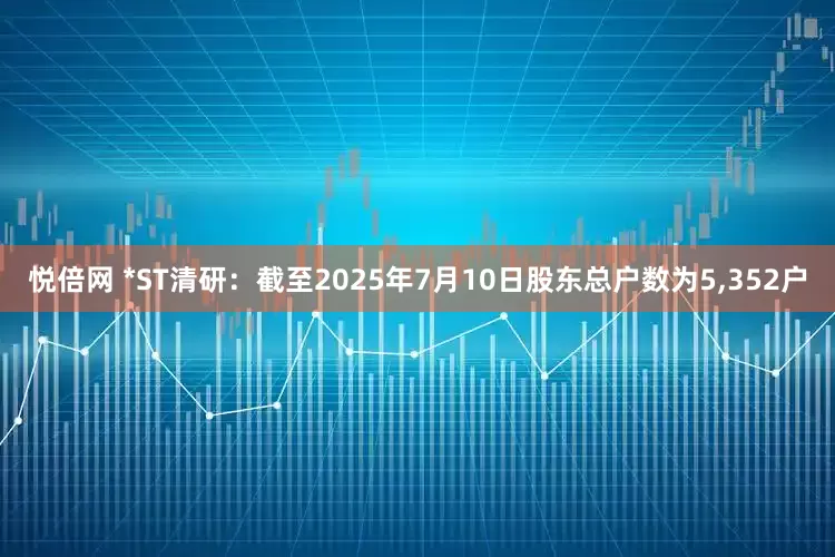 悦倍网 *ST清研：截至2025年7月10日股东总户数为5,352户