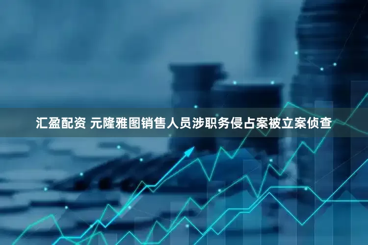汇盈配资 元隆雅图销售人员涉职务侵占案被立案侦查