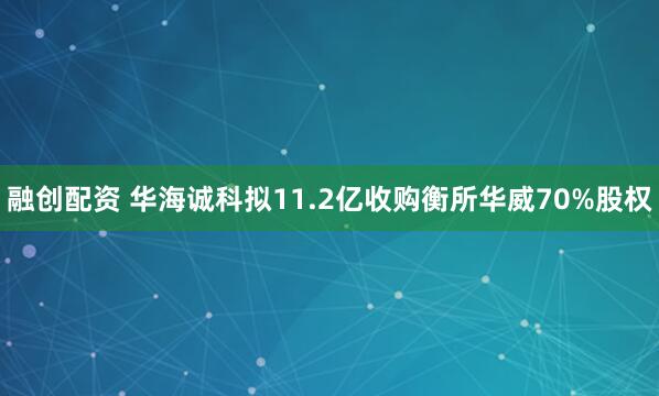 融创配资 华海诚科拟11.2亿收购衡所华威70%股权