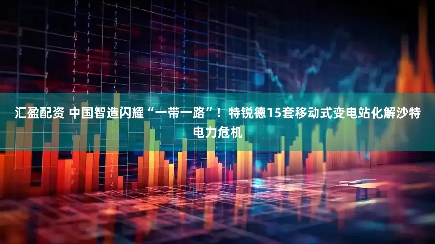 汇盈配资 中国智造闪耀“一带一路”！特锐德15套移动式变电站化解沙特电力危机