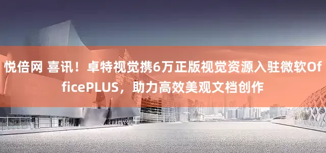 悦倍网 喜讯！卓特视觉携6万正版视觉资源入驻微软OfficePLUS，助力高效美观文档创作