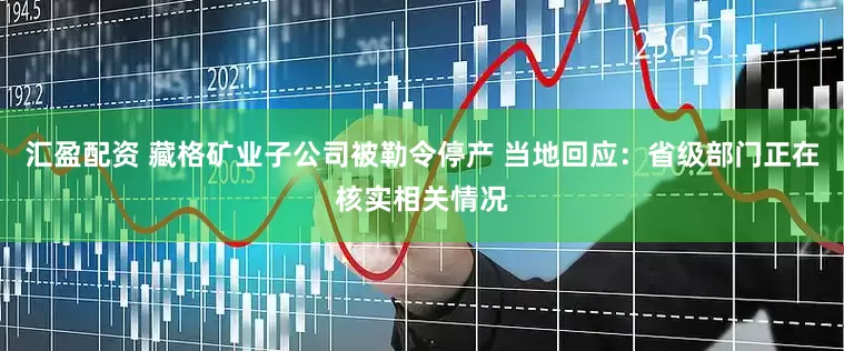 汇盈配资 藏格矿业子公司被勒令停产 当地回应：省级部门正在核实相关情况