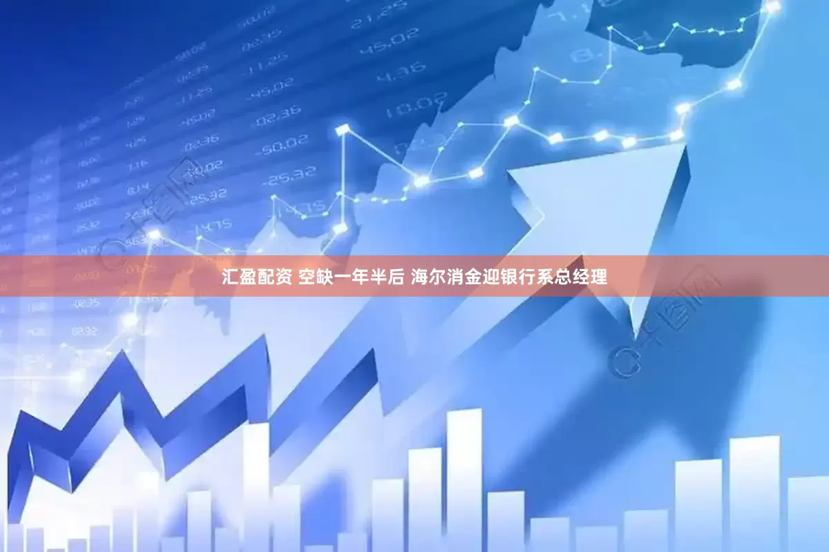 汇盈配资 空缺一年半后 海尔消金迎银行系总经理