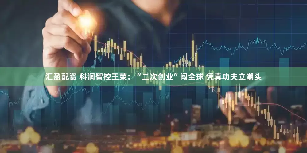 汇盈配资 科润智控王荣：“二次创业”闯全球 凭真功夫立潮头