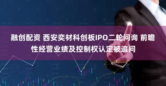 融创配资 西安奕材科创板IPO二轮问询 前瞻性经营业绩及控制权认定被追问