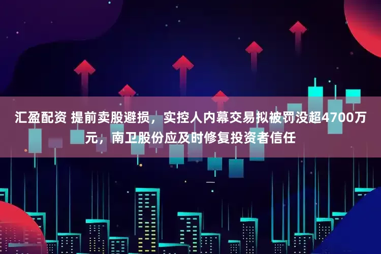 汇盈配资 提前卖股避损，实控人内幕交易拟被罚没超4700万元，南卫股份应及时修复投资者信任