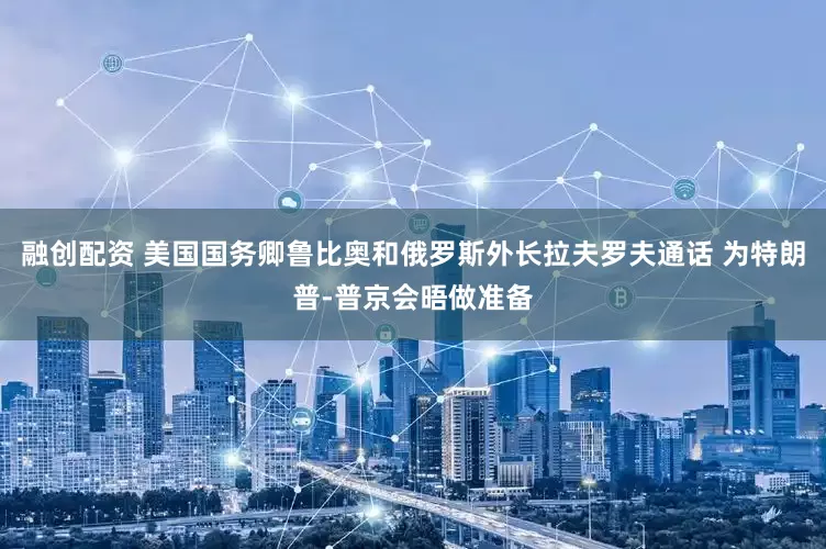 融创配资 美国国务卿鲁比奥和俄罗斯外长拉夫罗夫通话 为特朗普-普京会晤做准备